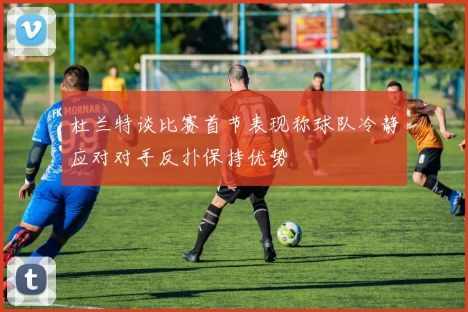杜兰特谈比赛首节表现称球队冷静应对对手反扑保持优势