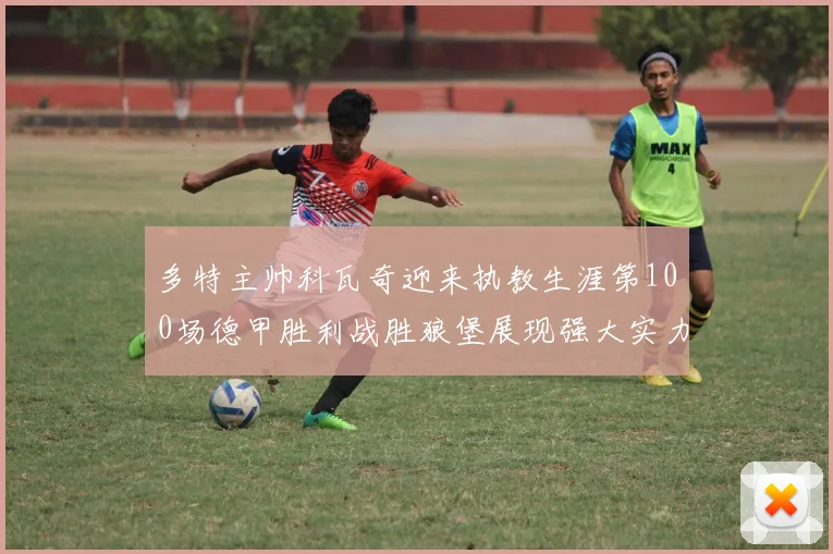 多特主帅科瓦奇迎来执教生涯第100场德甲胜利战胜狼堡展现强大实力