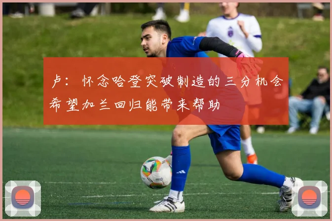 卢：怀念哈登突破制造的三分机会希望加兰回归能带来帮助