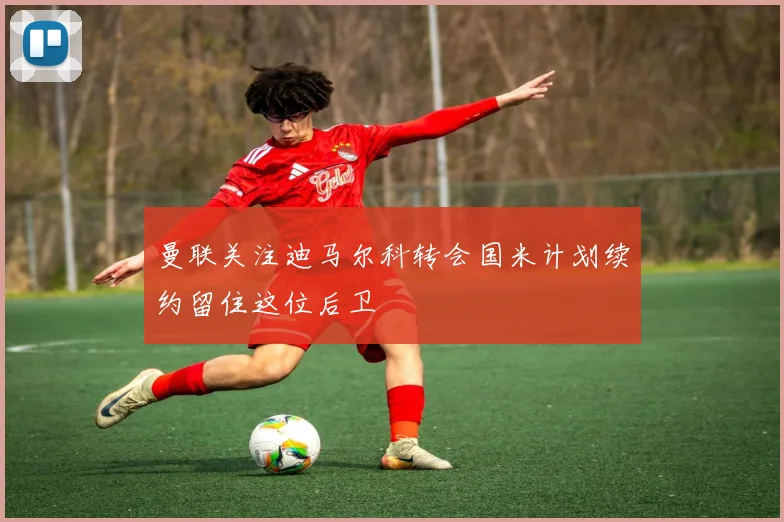 曼联关注迪马尔科转会国米计划续约留住这位后卫
