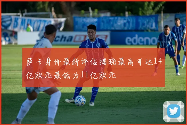 萨卡身价最新评估揭晓最高可达14亿欧元最低为11亿欧元