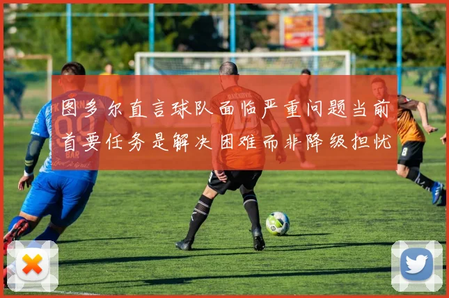 图多尔直言球队面临严重问题当前首要任务是解决困难而非降级担忧